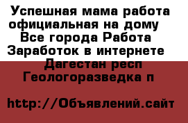 Успешная мама(работа официальная на дому) - Все города Работа » Заработок в интернете   . Дагестан респ.,Геологоразведка п.